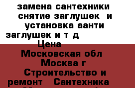 замена сантехники, снятие заглушек, и установка аанти заглушек и т.д............ › Цена ­ 2 500 - Московская обл., Москва г. Строительство и ремонт » Сантехника   . Московская обл.,Москва г.
